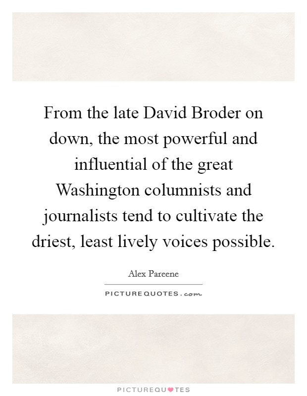 From the late David Broder on down, the most powerful and influential of the great Washington columnists and journalists tend to cultivate the driest, least lively voices possible Picture Quote #1