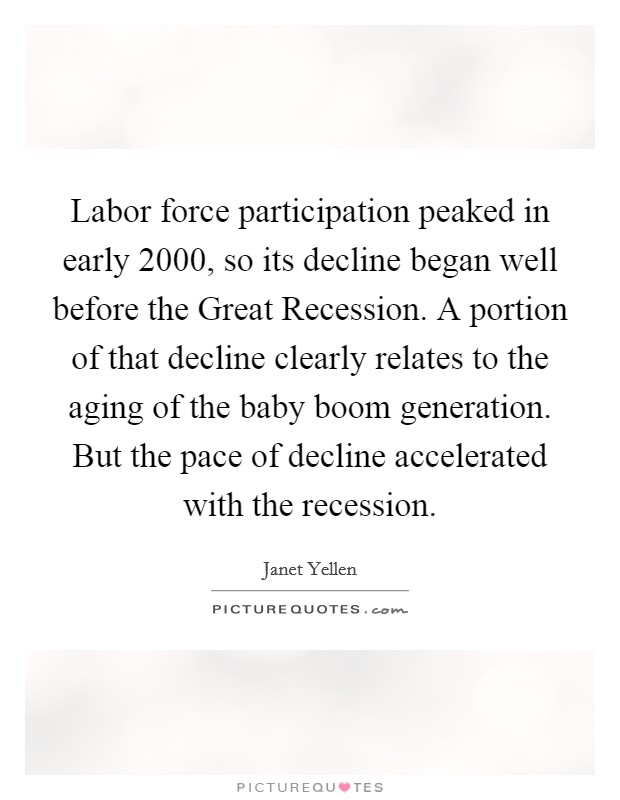 Labor force participation peaked in early 2000, so its decline began well before the Great Recession. A portion of that decline clearly relates to the aging of the baby boom generation. But the pace of decline accelerated with the recession Picture Quote #1