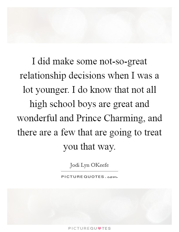 I did make some not-so-great relationship decisions when I was a lot younger. I do know that not all high school boys are great and wonderful and Prince Charming, and there are a few that are going to treat you that way. Picture Quote #1