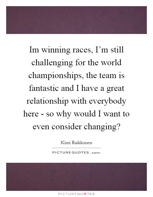 Im winning races, I’m still challenging for the world championships, the team is fantastic and I have a great relationship with everybody here - so why would I want to even consider changing? Picture Quote #1