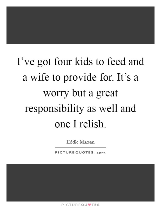 I’ve got four kids to feed and a wife to provide for. It’s a worry but a great responsibility as well and one I relish Picture Quote #1