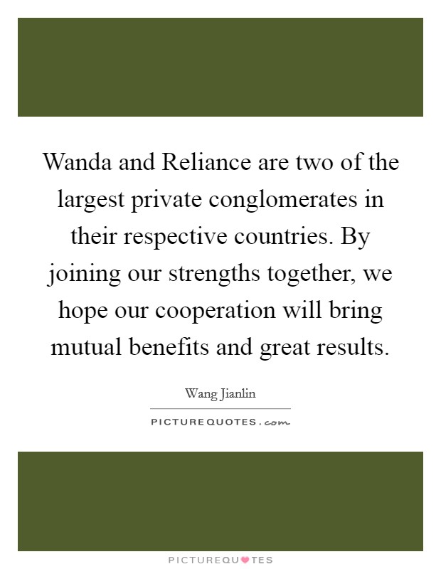 Wanda and Reliance are two of the largest private conglomerates in their respective countries. By joining our strengths together, we hope our cooperation will bring mutual benefits and great results Picture Quote #1