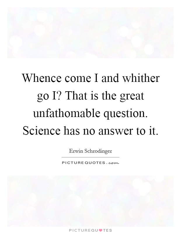 Whence come I and whither go I? That is the great unfathomable question. Science has no answer to it Picture Quote #1
