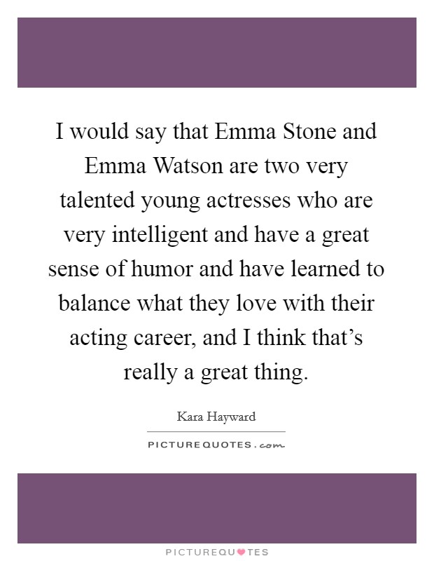 I would say that Emma Stone and Emma Watson are two very talented young actresses who are very intelligent and have a great sense of humor and have learned to balance what they love with their acting career, and I think that’s really a great thing Picture Quote #1