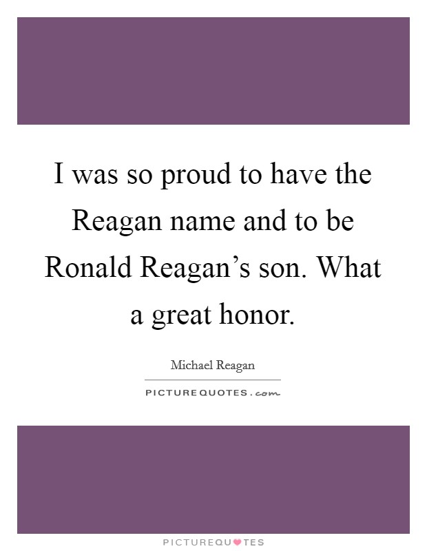 I was so proud to have the Reagan name and to be Ronald Reagan's son. What a great honor. Picture Quote #1
