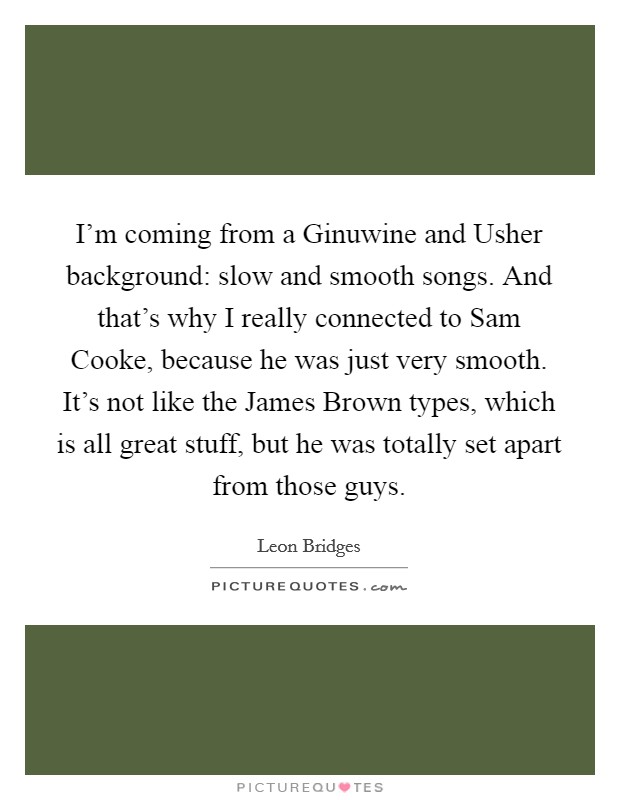 I’m coming from a Ginuwine and Usher background: slow and smooth songs. And that’s why I really connected to Sam Cooke, because he was just very smooth. It’s not like the James Brown types, which is all great stuff, but he was totally set apart from those guys Picture Quote #1
