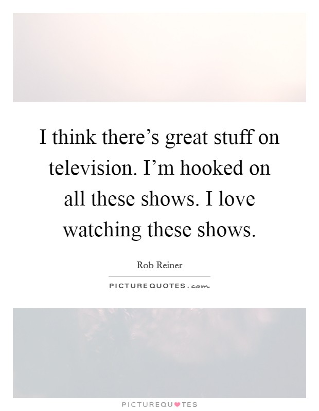I think there’s great stuff on television. I’m hooked on all these shows. I love watching these shows Picture Quote #1