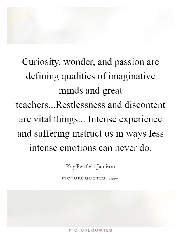 Curiosity, wonder, and passion are defining qualities of imaginative minds and great teachers...Restlessness and discontent are vital things... Intense experience and suffering instruct us in ways less intense emotions can never do. Picture Quote #1