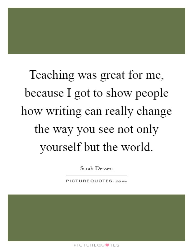 Teaching was great for me, because I got to show people how writing can really change the way you see not only yourself but the world Picture Quote #1