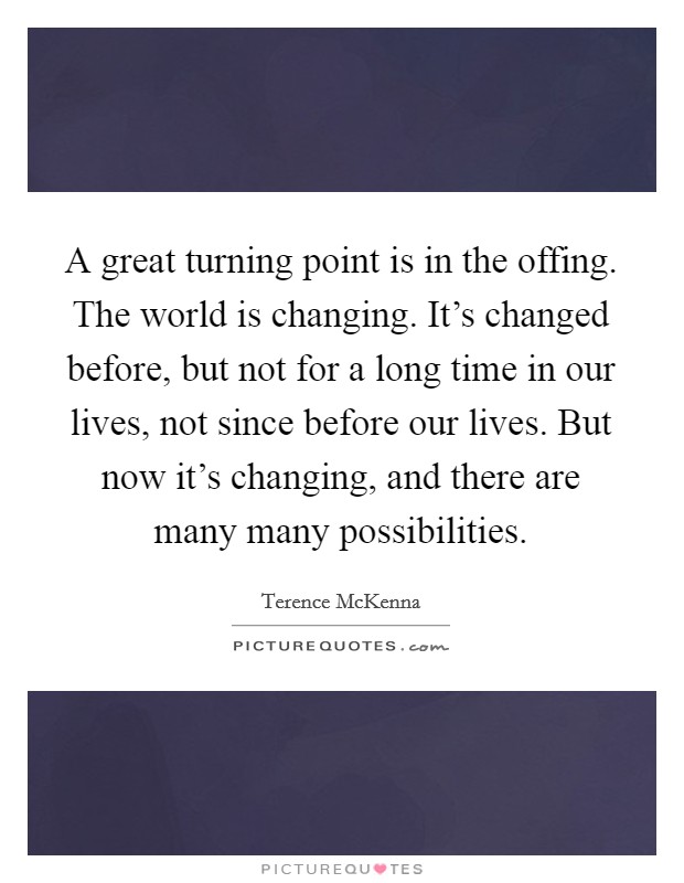 A great turning point is in the offing. The world is changing. It’s changed before, but not for a long time in our lives, not since before our lives. But now it’s changing, and there are many many possibilities Picture Quote #1
