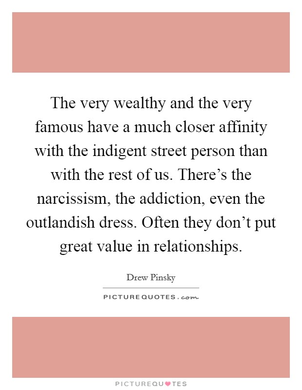 The very wealthy and the very famous have a much closer affinity with the indigent street person than with the rest of us. There’s the narcissism, the addiction, even the outlandish dress. Often they don’t put great value in relationships Picture Quote #1