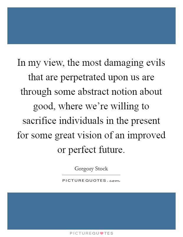 In my view, the most damaging evils that are perpetrated upon us are through some abstract notion about good, where we’re willing to sacrifice individuals in the present for some great vision of an improved or perfect future Picture Quote #1