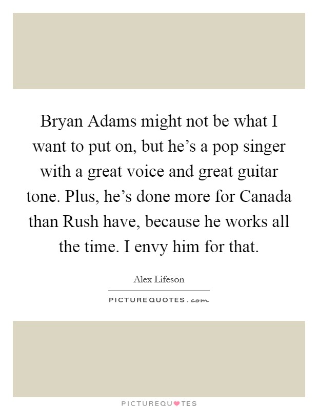 Bryan Adams might not be what I want to put on, but he's a pop singer with a great voice and great guitar tone. Plus, he's done more for Canada than Rush have, because he works all the time. I envy him for that. Picture Quote #1