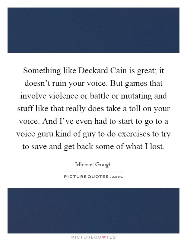 Something like Deckard Cain is great; it doesn’t ruin your voice. But games that involve violence or battle or mutating and stuff like that really does take a toll on your voice. And I’ve even had to start to go to a voice guru kind of guy to do exercises to try to save and get back some of what I lost Picture Quote #1
