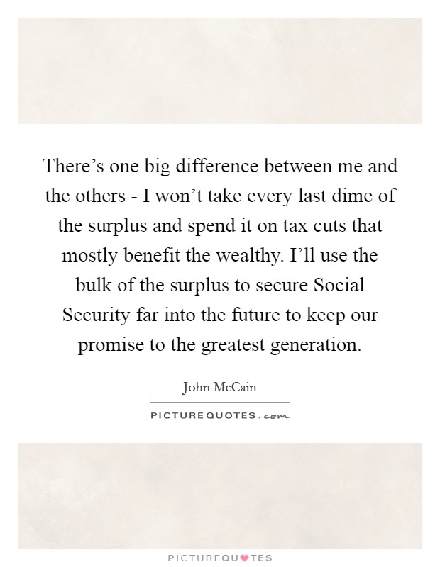 There’s one big difference between me and the others - I won’t take every last dime of the surplus and spend it on tax cuts that mostly benefit the wealthy. I’ll use the bulk of the surplus to secure Social Security far into the future to keep our promise to the greatest generation Picture Quote #1