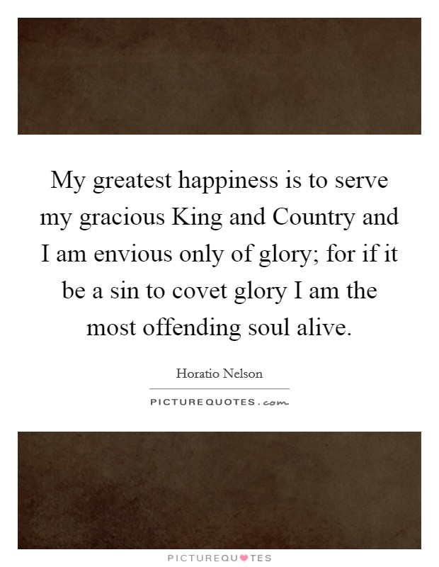My greatest happiness is to serve my gracious King and Country and I am envious only of glory; for if it be a sin to covet glory I am the most offending soul alive Picture Quote #1