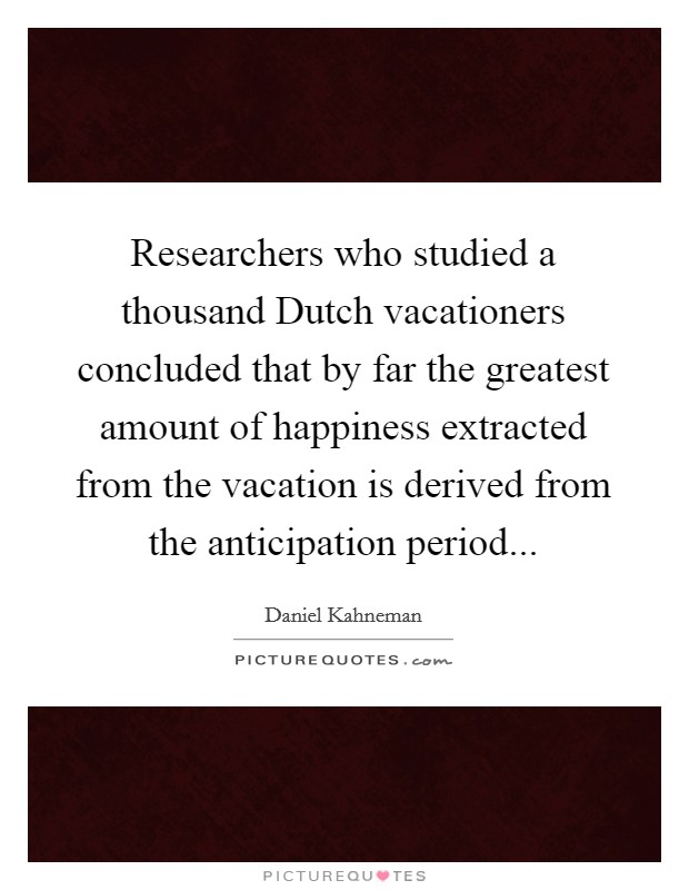 Researchers who studied a thousand Dutch vacationers concluded that by far the greatest amount of happiness extracted from the vacation is derived from the anticipation period Picture Quote #1