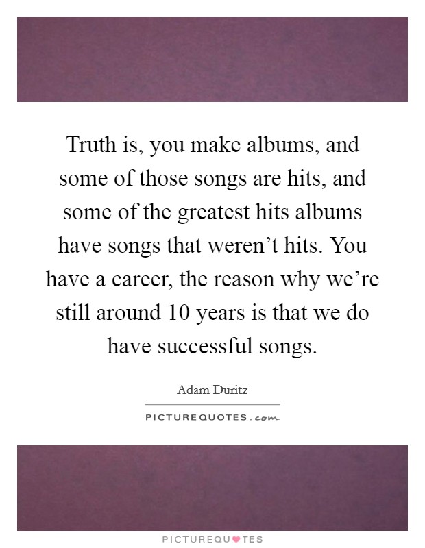 Truth is, you make albums, and some of those songs are hits, and some of the greatest hits albums have songs that weren't hits. You have a career, the reason why we're still around 10 years is that we do have successful songs. Picture Quote #1