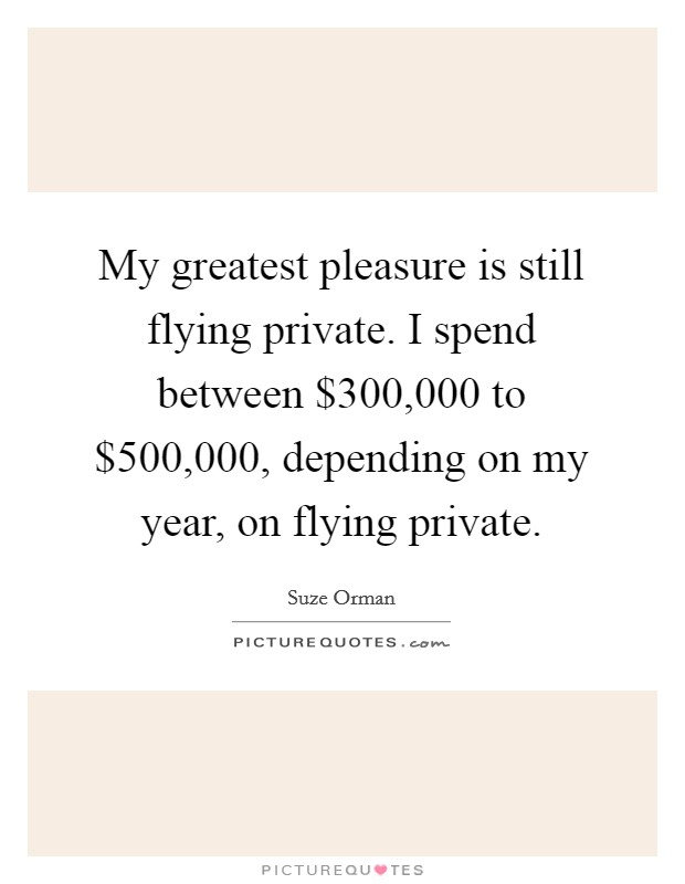 My greatest pleasure is still flying private. I spend between $300,000 to $500,000, depending on my year, on flying private. Picture Quote #1