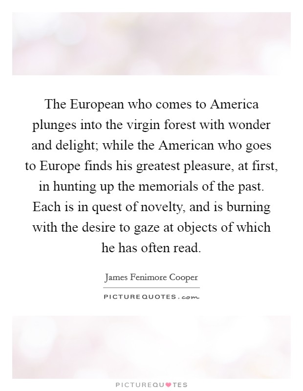 The European who comes to America plunges into the virgin forest with wonder and delight; while the American who goes to Europe finds his greatest pleasure, at first, in hunting up the memorials of the past. Each is in quest of novelty, and is burning with the desire to gaze at objects of which he has often read. Picture Quote #1