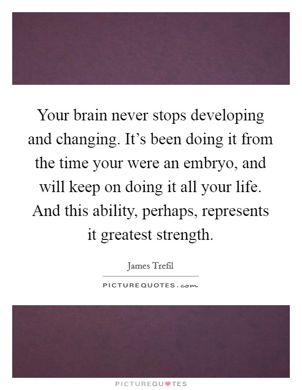 Your brain never stops developing and changing. It’s been doing it from the time your were an embryo, and will keep on doing it all your life. And this ability, perhaps, represents it greatest strength Picture Quote #1