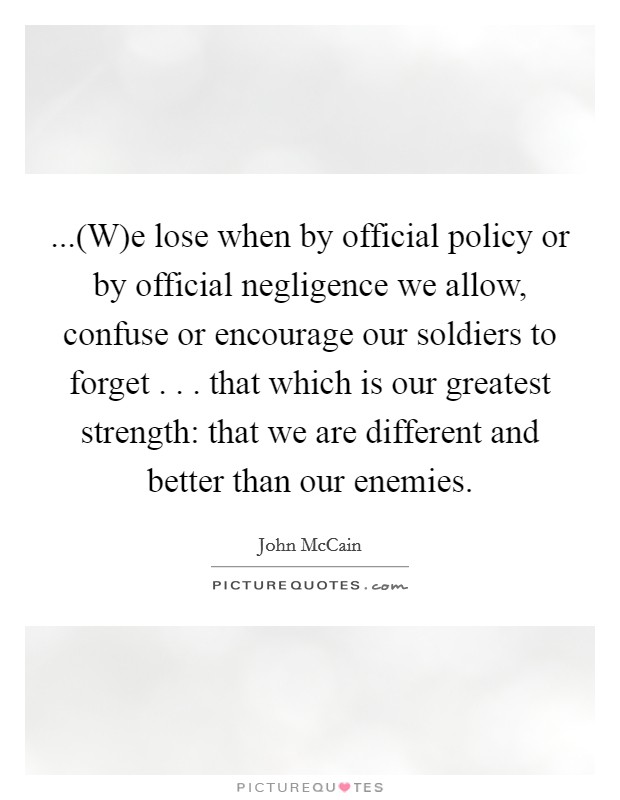 ...(W)e lose when by official policy or by official negligence we allow, confuse or encourage our soldiers to forget . . . that which is our greatest strength: that we are different and better than our enemies Picture Quote #1