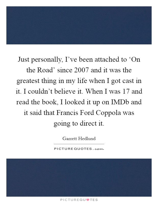 Just personally, I’ve been attached to ‘On the Road’ since 2007 and it was the greatest thing in my life when I got cast in it. I couldn’t believe it. When I was 17 and read the book, I looked it up on IMDb and it said that Francis Ford Coppola was going to direct it Picture Quote #1