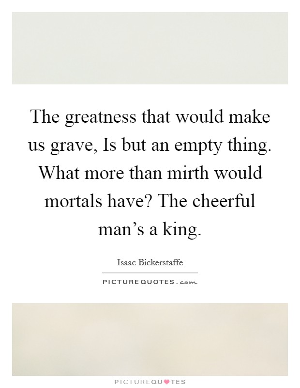The greatness that would make us grave, Is but an empty thing. What more than mirth would mortals have? The cheerful man’s a king Picture Quote #1