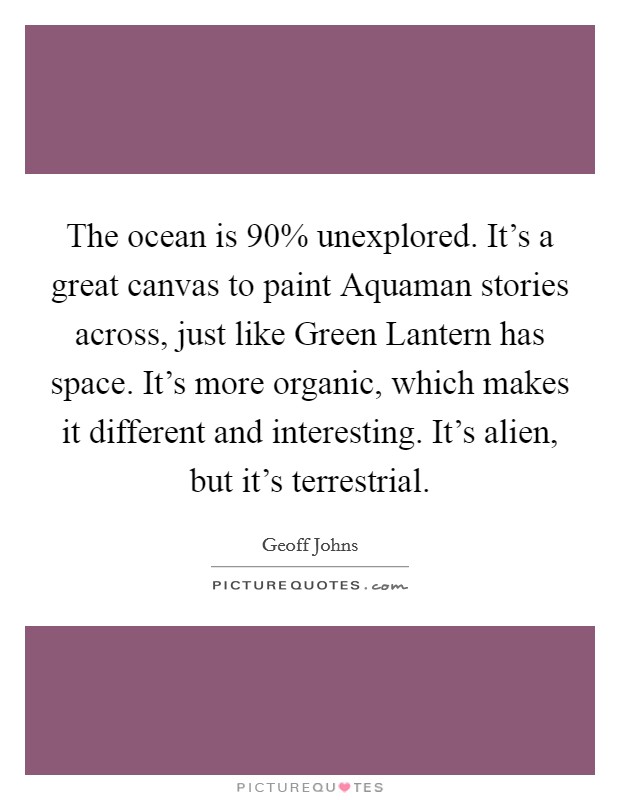 The ocean is 90% unexplored. It's a great canvas to paint Aquaman stories across, just like Green Lantern has space. It's more organic, which makes it different and interesting. It's alien, but it's terrestrial. Picture Quote #1