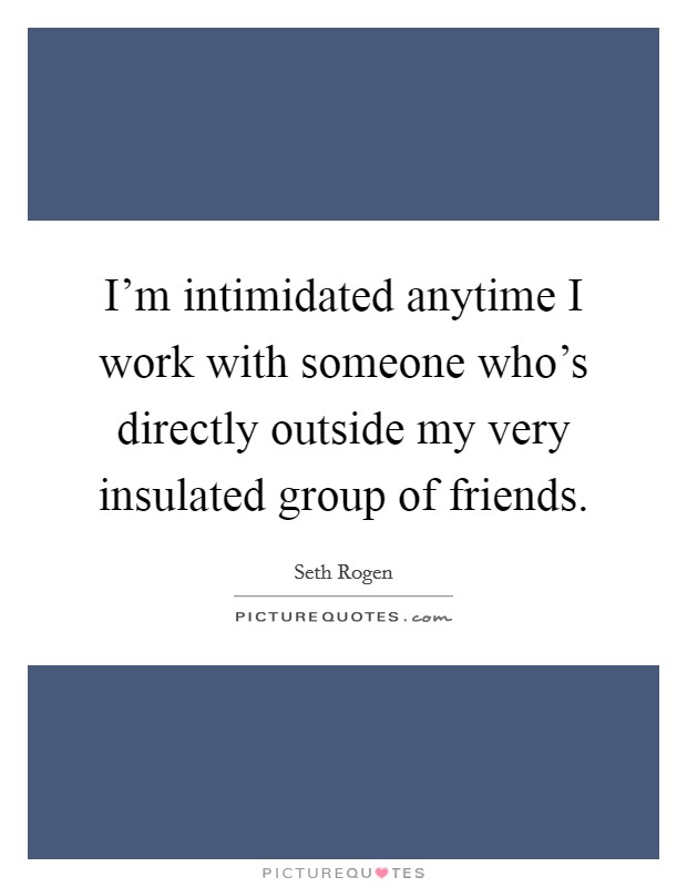 I’m intimidated anytime I work with someone who’s directly outside my very insulated group of friends Picture Quote #1