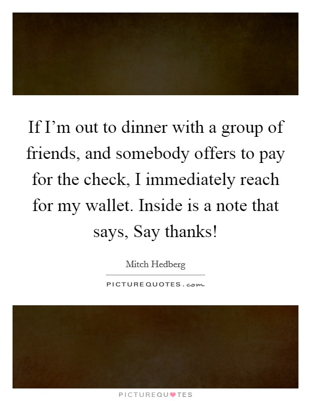 If I’m out to dinner with a group of friends, and somebody offers to pay for the check, I immediately reach for my wallet. Inside is a note that says, Say thanks! Picture Quote #1