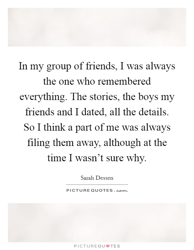 In my group of friends, I was always the one who remembered everything. The stories, the boys my friends and I dated, all the details. So I think a part of me was always filing them away, although at the time I wasn't sure why. Picture Quote #1