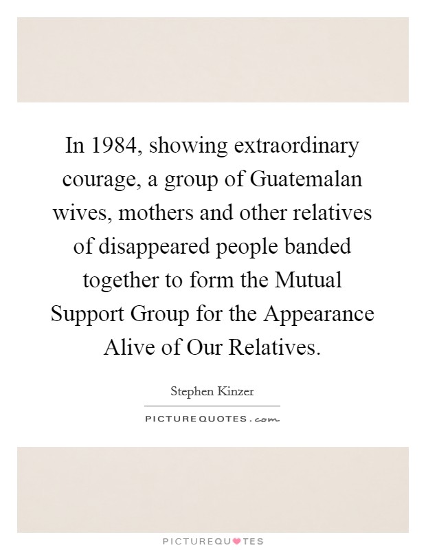 In 1984, showing extraordinary courage, a group of Guatemalan wives, mothers and other relatives of disappeared people banded together to form the Mutual Support Group for the Appearance Alive of Our Relatives Picture Quote #1