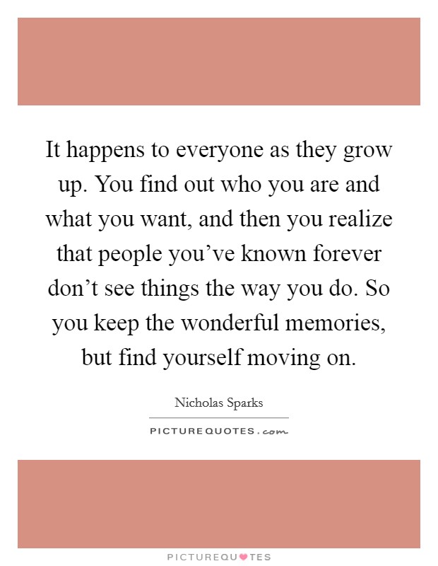 It happens to everyone as they grow up. You find out who you are and what you want, and then you realize that people you’ve known forever don’t see things the way you do. So you keep the wonderful memories, but find yourself moving on Picture Quote #1