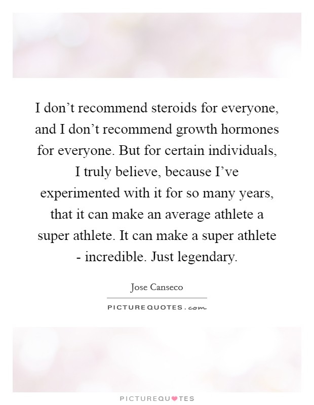I don’t recommend steroids for everyone, and I don’t recommend growth hormones for everyone. But for certain individuals, I truly believe, because I’ve experimented with it for so many years, that it can make an average athlete a super athlete. It can make a super athlete - incredible. Just legendary Picture Quote #1