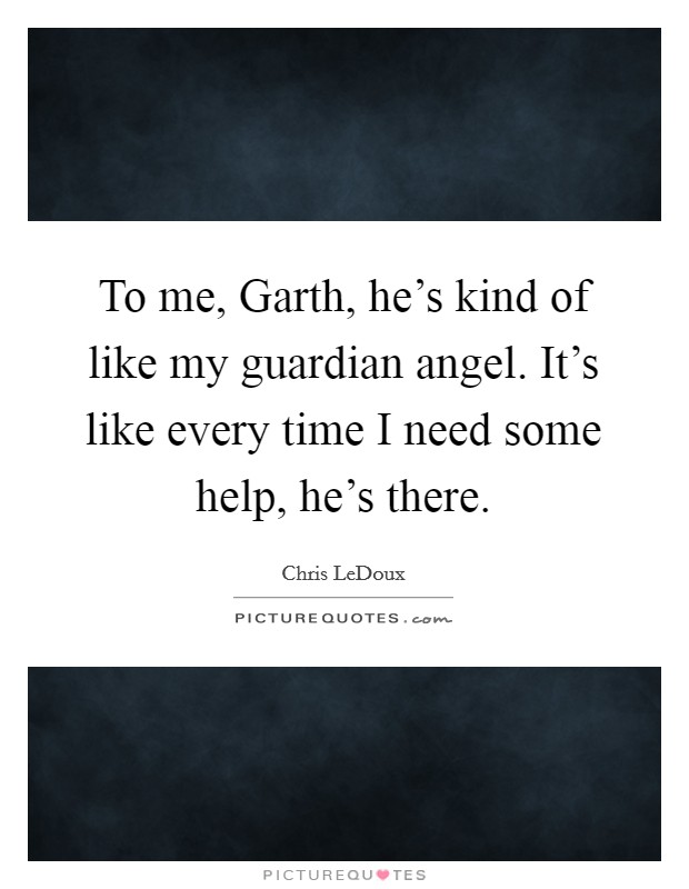 To me, Garth, he’s kind of like my guardian angel. It’s like every time I need some help, he’s there Picture Quote #1