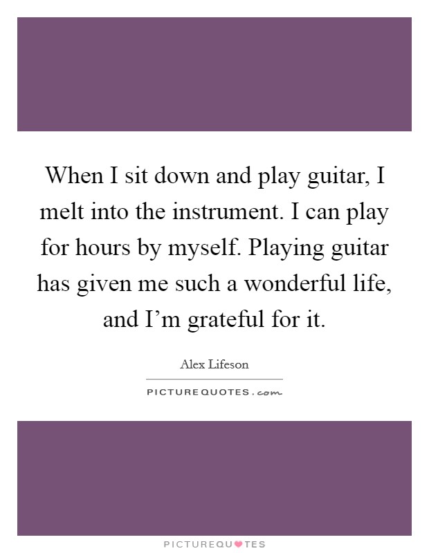 When I sit down and play guitar, I melt into the instrument. I can play for hours by myself. Playing guitar has given me such a wonderful life, and I'm grateful for it. Picture Quote #1