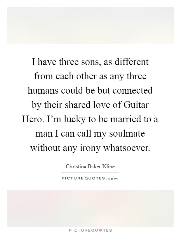I have three sons, as different from each other as any three humans could be but connected by their shared love of Guitar Hero. I’m lucky to be married to a man I can call my soulmate without any irony whatsoever Picture Quote #1
