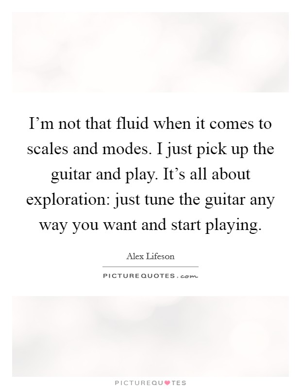 I'm not that fluid when it comes to scales and modes. I just pick up the guitar and play. It's all about exploration: just tune the guitar any way you want and start playing. Picture Quote #1