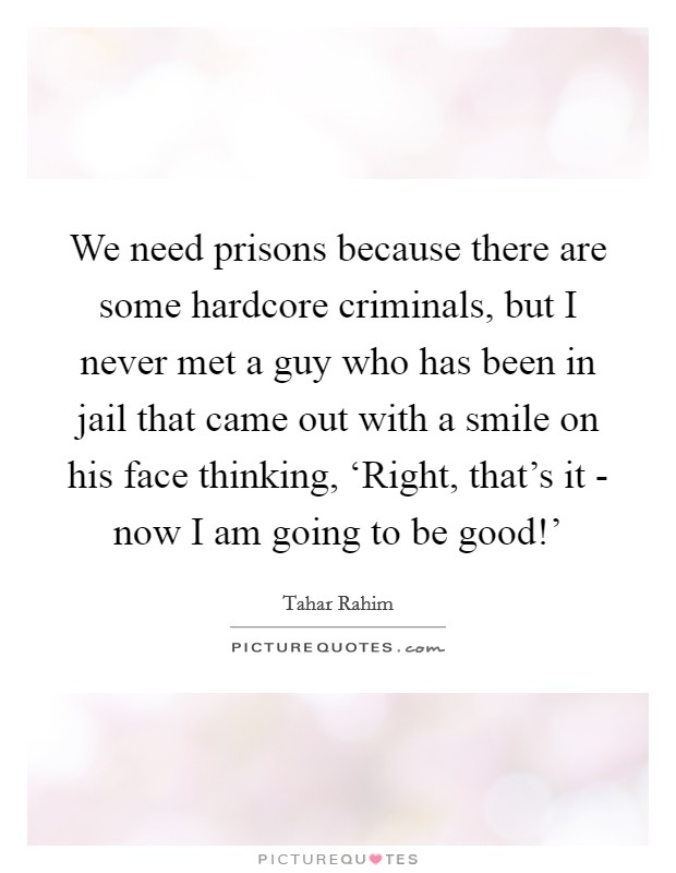 We need prisons because there are some hardcore criminals, but I never met a guy who has been in jail that came out with a smile on his face thinking, ‘Right, that's it - now I am going to be good!' Picture Quote #1