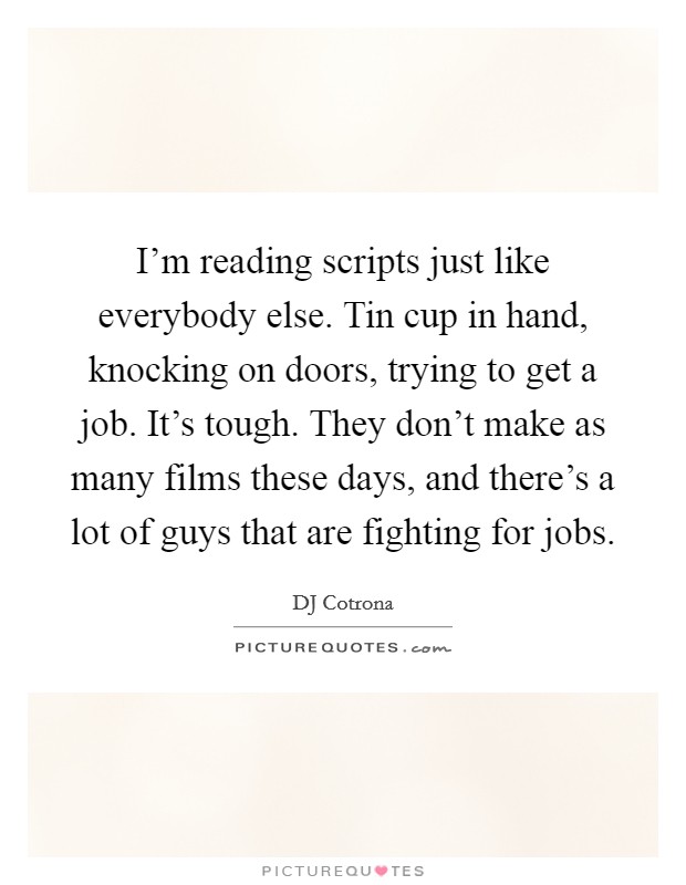 I'm reading scripts just like everybody else. Tin cup in hand, knocking on doors, trying to get a job. It's tough. They don't make as many films these days, and there's a lot of guys that are fighting for jobs. Picture Quote #1