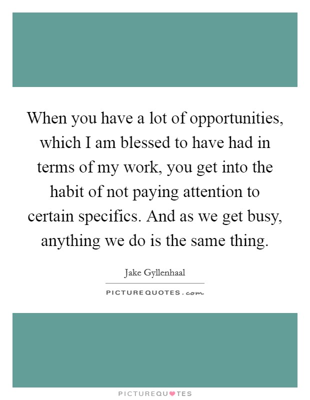 When you have a lot of opportunities, which I am blessed to have had in terms of my work, you get into the habit of not paying attention to certain specifics. And as we get busy, anything we do is the same thing Picture Quote #1