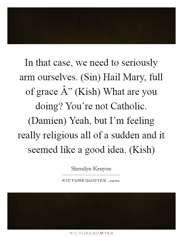 In that case, we need to seriously arm ourselves. (Sin) Hail Mary, full of grace Â” (Kish) What are you doing? You’re not Catholic. (Damien) Yeah, but I’m feeling really religious all of a sudden and it seemed like a good idea. (Kish) Picture Quote #1