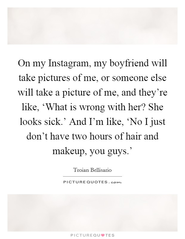 On my Instagram, my boyfriend will take pictures of me, or someone else will take a picture of me, and they’re like, ‘What is wrong with her? She looks sick.’ And I’m like, ‘No I just don’t have two hours of hair and makeup, you guys.’ Picture Quote #1
