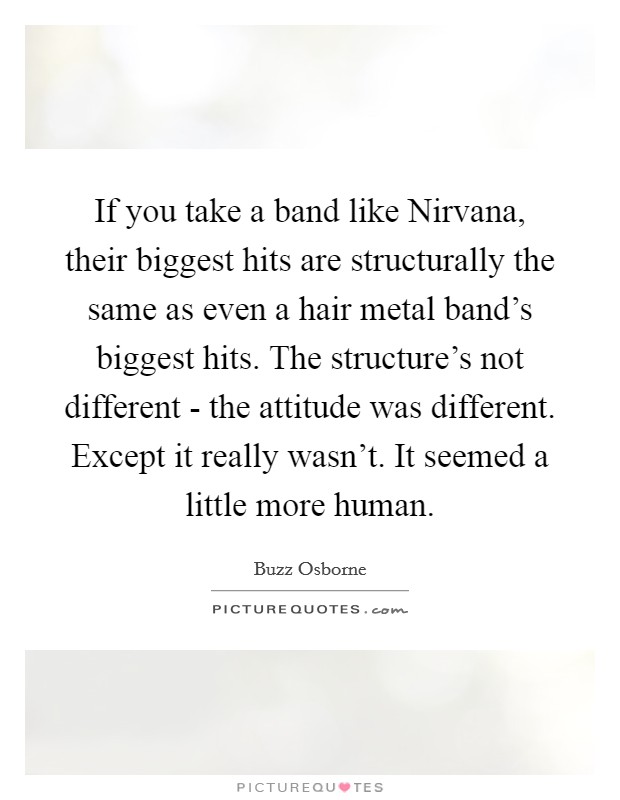 If you take a band like Nirvana, their biggest hits are structurally the same as even a hair metal band’s biggest hits. The structure’s not different - the attitude was different. Except it really wasn’t. It seemed a little more human Picture Quote #1