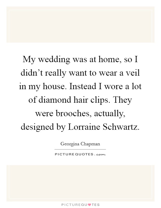 My wedding was at home, so I didn't really want to wear a veil in my house. Instead I wore a lot of diamond hair clips. They were brooches, actually, designed by Lorraine Schwartz. Picture Quote #1