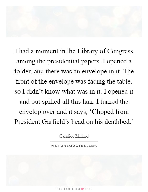 I had a moment in the Library of Congress among the presidential papers. I opened a folder, and there was an envelope in it. The front of the envelope was facing the table, so I didn’t know what was in it. I opened it and out spilled all this hair. I turned the envelop over and it says, ‘Clipped from President Garfield’s head on his deathbed.’ Picture Quote #1