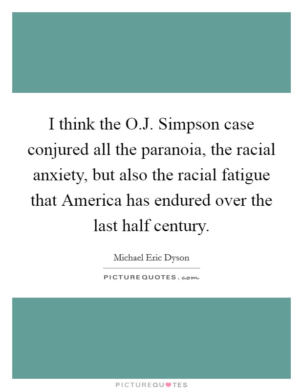 I think the O.J. Simpson case conjured all the paranoia, the racial anxiety, but also the racial fatigue that America has endured over the last half century Picture Quote #1