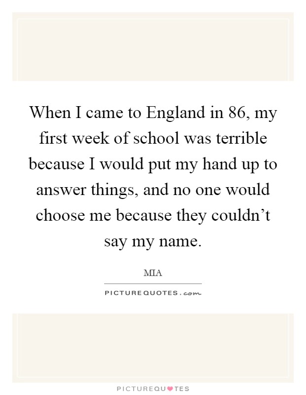 When I came to England in  86, my first week of school was terrible because I would put my hand up to answer things, and no one would choose me because they couldn’t say my name Picture Quote #1