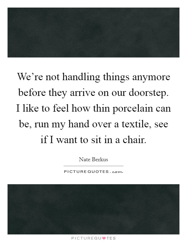 We're not handling things anymore before they arrive on our doorstep. I like to feel how thin porcelain can be, run my hand over a textile, see if I want to sit in a chair. Picture Quote #1